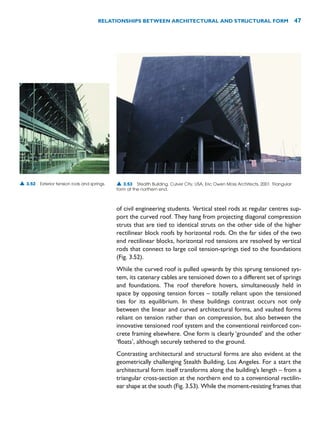 of civil engineering students. Vertical steel rods at regular centres sup-
port the curved roof. They hang from projecting diagonal compression
struts that are tied to identical struts on the other side of the higher
rectilinear block roofs by horizontal rods. On the far sides of the two
end rectilinear blocks, horizontal rod tensions are resolved by vertical
rods that connect to large coil tension-springs tied to the foundations
(Fig. 3.52).
While the curved roof is pulled upwards by this sprung tensioned sys-
tem, its catenary cables are tensioned down to a different set of springs
and foundations. The roof therefore hovers, simultaneously held in
space by opposing tension forces – totally reliant upon the tensioned
ties for its equilibrium. In these buildings contrast occurs not only
between the linear and curved architectural forms, and vaulted forms
reliant on tension rather than on compression, but also between the
innovative tensioned roof system and the conventional reinforced con-
crete framing elsewhere. One form is clearly ‘grounded’ and the other
‘floats’, although securely tethered to the ground.
Contrasting architectural and structural forms are also evident at the
geometrically challenging Stealth Building, Los Angeles. For a start the
architectural form itself transforms along the building’s length – from a
triangular cross-section at the northern end to a conventional rectilin-
ear shape at the south (Fig. 3.53). While the moment-resisting frames that
RELATIONSHIPS BETWEEN ARCHITECTURAL AND STRUCTURAL FORM 47
▲ 3.52 Exterior tension rods and springs. ▲ 3.53 Stealth Building, Culver City, USA, Eric Owen Moss Architects, 2001. Triangular
form at the northern end.
 