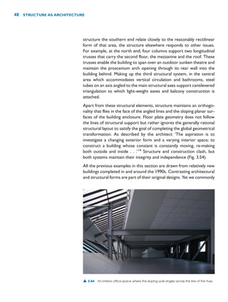 structure the southern end relate closely to the reasonably rectilinear
form of that area, the structure elsewhere responds to other issues.
For example, at the north end, four columns support two longitudinal
trusses that carry the second floor, the mezzanine and the roof. These
trusses enable the building to span over an outdoor sunken theatre and
maintain the proscenium arch opening through its rear wall into the
building behind. Making up the third structural system, in the central
area which accommodates vertical circulation and bathrooms, steel
tubes on an axis angled to the main structural axes support cantilevered
triangulation to which light-weight eaves and balcony construction is
attached.
Apart from these structural elements, structure maintains an orthogo-
nality that flies in the face of the angled lines and the sloping planar sur-
faces of the building enclosure. Floor plate geometry does not follow
the lines of structural support but rather ignores the generally rational
structural layout to satisfy the goal of completing the global geometrical
transformation. As described by the architect: ‘The aspiration is to
investigate a changing exterior form and a varying interior space; to
construct a building whose constant is constantly moving, re-making
both outside and inside . . .’14
Structure and construction clash, but
both systems maintain their integrity and independence (Fig. 3.54).
All the previous examples in this section are drawn from relatively new
buildings completed in and around the 1990s. Contrasting architectural
and structural forms are part of their original designs. Yet we commonly
48 STRUCTURE AS ARCHITECTURE
▲ 3.54 An interior office space where the sloping wall angles across the line of the truss.
 