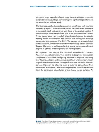 encounter other examples of contrasting forms in additions or modifi-
cations to existing buildings, particularly given significant age differences
between the old and new work.
The Reichstag cupola, discussed previously, is one of many such examples
reviewed by Byard.15
While architectural and structural forms synthesize
in the cupola itself, both contrast with those of the original building. A
similar situation arises at the Great Court of the British Museum, London.
A new canopy covers an irregularly shaped space between the circular
Reading Room and numerous neo-classical load-bearing wall buildings
surrounding the courtyard (Fig. 3.55). The canopy, a triangulated steel
surface structure, differs dramatically from the buildings it spans between.
Greater differences in architectural and structural forms, materiality, and
degrees of lightness and transparency are hardly possible.
As expected, the canopy has attracted considerable comment.
Reviewers generally admire it. They point to its design and construction
complexity, its controlled day-lighting, and note its elegance, describing
it as‘floating’,‘delicate’, and‘unobtrusive’, at least when compared to an
original scheme with heavier orthogonal structure and reduced trans-
parency. However, its billowing form is easier to comprehend from
above than from within, where one experiences a visual restlessness
from the continuous triangulation of the doubly-curved surfaces. An
RELATIONSHIPS BETWEEN ARCHITECTURAL AND STRUCTURAL FORM 49
▲ 3.55 The Great Court, British Museum, London, England, Foster and Partners, 2000.
Triangulated lattice roof with the circular Reading Room on the left.
 