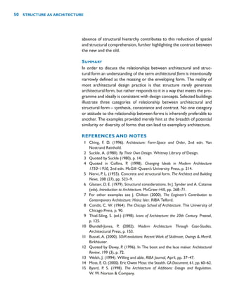 absence of structural hierarchy contributes to this reduction of spatial
and structural comprehension, further highlighting the contrast between
the new and the old.
SUMMARY
In order to discuss the relationships between architectural and struc-
tural form an understanding of the term architectural form is intentionally
narrowly defined as the massing or the enveloping form. The reality of
most architectural design practice is that structure rarely generates
architectural form, but rather responds to it in a way that meets the pro-
gramme and ideally is consistent with design concepts. Selected buildings
illustrate three categories of relationship between architectural and
structural form – synthesis, consonance and contrast. No one category
or attitude to the relationship between forms is inherently preferable to
another. The examples provided merely hint at the breadth of potential
similarity or diversity of forms that can lead to exemplary architecture.
REFERENCES AND NOTES
1 Ching, F. D. (1996). Architecture: Form-Space and Order, 2nd edn. Van
Nostrand Reinhold.
2 Suckle, A. (1980). By Their Own Design. Whitney Library of Design.
3 Quoted by Suckle (1980), p. 14.
4 Quoted in Collins, P. (1998). Changing Ideals in Modern Architecture
1750–1950, 2nd edn. McGill–Queen’s University Press, p. 214.
5 Nervi, P. L. (1955). Concrete and structural form. The Architect and Building
News, 208 (27), pp. 523–9.
6 Glasser, D. E. (1979). Structural considerations. In J. Synder and A. Catanse
(eds), Introduction to Architecture. McGraw–Hill, pp. 268–71.
7 For other examples see J. Chilton (2000). The Engineer’s Contribution to
Contemporary Architecture: Heinz Isler. RIBA Telford.
8 Condit, C. W. (1964). The Chicago School of Architecture. The University of
Chicago Press, p. 90.
9 Thiel-Siling, S. (ed.) (1998). Icons of Architecture: the 20th Century. Prestel,
p. 125.
10 Blundell-Jones, P. (2002). Modern Architecture Through Case-Studies.
Architectural Press, p. 153.
11 Bussel, A. (2000). SOM evolutions: Recent Work of Skidmore, Owings  Merrill.
Birkhäuser.
12 Quoted by Davey, P. (1996). In The boot and the lace maker. Architectural
Review, 199 (3), p. 72.
13 Welsh, J. (1994). Willing and able. RIBA Journal, April, pp. 37–47.
14 Moss, E. O. (2000). Eric Owen Moss: the Stealth. GA Document, 61, pp. 60–62.
15 Byard, P. S. (1998). The Architecture of Additions: Design and Regulation.
W. W. Norton  Company.
50 STRUCTURE AS ARCHITECTURE
 