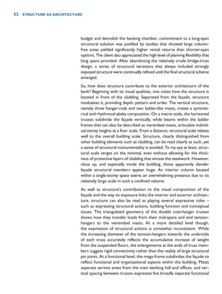 budget and demolish the banking chamber, commitment to a long-span
structural solution was justified by studies that showed large column-
free areas yielded significantly higher rental returns than shorter-span
options. The client also appreciated the high level of planning flexibility that
long spans provided. After abandoning the relatively crude bridge-truss
design, a series of structural iterations that always included strongly
exposed structure were continually refined until the final structural scheme
emerged.
So, how does structure contribute to the exterior architecture of the
bank? Beginning with its visual qualities, one notes how the structure is
located in front of the cladding. Separated from the façade, structure
modulates it, providing depth, pattern and order. The vertical structure,
namely three hanger-rods and two ladder-like masts, create a symmet-
rical and rhythmical ababa composition. On a macro scale, the horizontal
trusses subdivide the façade vertically, while beams within the ladder
frames that can also be described as vierendeel masts, articulate individ-
ual storey heights at a finer scale. From a distance, structural scale relates
well to the overall building scale. Structure, clearly distinguished from
other building elements such as cladding, can be read clearly as such, yet
a sense of structural monumentality is avoided. To my eye at least, struc-
tural scale verges on the minimal, even without allowing for the thick-
ness of protective layers of cladding that encase the steelwork. However,
close up, and especially inside the building, those apparently slender
façade structural members appear huge. An interior column located
within a single-storey space exerts an overwhelming presence due to its
relatively large scale in such a confined volume.
As well as structure’s contribution to the visual composition of the
façade and the way its exposure links the interior and exterior architec-
ture, structure can also be read as playing several expressive roles –
such as expressing structural actions, building function and conceptual
issues. The triangulated geometry of the double coat-hanger trusses
shows how they transfer loads from their mid-spans and end tension-
hangers to the vierendeel masts. At a more detailed level though,
the expression of structural actions is somewhat inconsistent. While
the increasing diameter of the tension-hangers towards the underside
of each truss accurately reflects the accumulative increase of weight
from the suspended floors, the enlargements at the ends of truss mem-
bers suggest rigid connectivity rather than the reality of large structural
pin joints. At a functional level, the mega-frame subdivides the façade to
reflect functional and organizational aspects within the building. Masts
separate service areas from the main banking hall and offices, and ver-
tical spacing between trusses expresses five broadly separate functional
52 STRUCTURE AS ARCHITECTURE
 