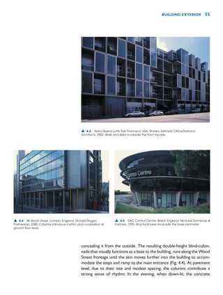 concealing it from the outside. The resulting double-height blind-colon-
nade that visually functions as a base to the building, runs along the Wood
Street frontage until the skin moves further into the building to accom-
modate the steps and ramp to the main entrance (Fig. 4.4). At pavement
level, due to their size and modest spacing, the columns contribute a
strong sense of rhythm. In the evening, when down-lit, the concrete
BUILDING EXTERIOR 55
▲ 4.3 Yerba Buena Lofts, San Francisco, USA, Stanley Saitowitz Office/Natoma
Architects, 2002. Walls and slabs modulate the front façade.
▲ 4.5 RAC Control Centre, Bristol, England, Nicholas Grimshaw 
Partners, 1995. Structural piers modulate the base perimeter.
▲ 4.4 88 Wood Street, London, England, Richard Rogers
Partnership, 2000. Columns introduce rhythm and modulation at
ground floor level.
 