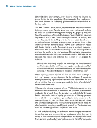 columns become pillars of light. Above the level where the columns dis-
appear behind the skin, articulation of the suspended floors and the ver-
tical joints between the storey-high glazed units modulate the façade at a
far finer scale.
The RAC Control Centre, Bristol, also concentrates its structural modu-
lation at ground level. Tapering piers emerge through gravel surfacing
to follow the outwardly canting glazed skin (Fig. 4.5, page 55). The piers
have the appearance of inverted buttresses. Given that their maximum
depth occurs at first floor rather than at ground level, the intensity with
which they ground the building onto its site is reduced. Equally spaced
around the building perimeter, they punctuate the vertical glazed or lou-
vred walls between them and set up a rhythm that is all the more notice-
able due to their large scale. Their main structural function is to support
the internal steel columns that follow the slope of the inclined glazed skin
and bear the weight of the roof structure. One reviewer observes that
the only visible exterior structural elements above first floor level are fine
stainless steel cables, and criticizes the decision to not expose the
columns:
Although this undoubtedly simplifies the technology, the three-dimensional
modulation of the building could have been hugely enriched, and the building’s
horizontals and verticals represented more literally, had these perimeter props
remained on the exterior to be seen in association with the brises soleil.3
While agreeing with an opinion like this for many other buildings, in
this case I support the decision taken by the architects. By restricting
the exposure of any significantly scaled structural elements to the base
of the building, they have not compromised the clarity of the building’s
attractive rounded form.
Whereas the primary structure of the RAC building comprises two
concentric circular-like rows of frames and the perimeter buttresses that
modulate the ground floor, the structure of Ludwig Erhard House,
Berlin, consists of a series of equally spaced arches of differing spans that
rise to a height of over eight storeys (see Fig. 3.16). As explained in the
previous chapter, its structural form conforms to an irregularly shaped
site, satisfies the city planners’ building-massing restrictions and meets the
client’s need to keep the ground floor structure-free. Tension-ties hung
from the arches support most suspended floor areas.
At each end of the building, the arches and tension hangers are sheathed
in stainless steel and exposed. But any modulating effect they have is
muted by their slenderness when compared with the stronger modulation
from spandrel panels and window mullions behind them. More emphatic
56 STRUCTURE AS ARCHITECTURE
 