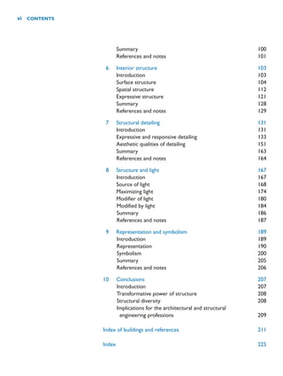 Summary 100
References and notes 101
6 Interior structure 103
Introduction 103
Surface structure 104
Spatial structure 112
Expressive structure 121
Summary 128
References and notes 129
7 Structural detailing 131
Introduction 131
Expressive and responsive detailing 133
Aesthetic qualities of detailing 151
Summary 163
References and notes 164
8 Structure and light 167
Introduction 167
Source of light 168
Maximizing light 174
Modifier of light 180
Modified by light 184
Summary 186
References and notes 187
9 Representation and symbolism 189
Introduction 189
Representation 190
Symbolism 200
Summary 205
References and notes 206
10 Conclusions 207
Introduction 207
Transformative power of structure 208
Structural diversity 208
Implications for the architectural and structural
engineering professions 209
Index of buildings and references 211
Index 225
vi CONTENTS
 