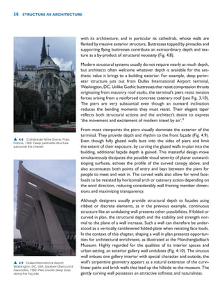 with its architecture, and in particular its cathedrals, whose walls are
flanked by massive exterior structure. Buttresses topped by pinnacles and
supporting flying buttresses contribute an extraordinary depth and tex-
ture as a by-product of structural necessity (Fig. 4.8).
Modern structural systems usually do not require nearly as much depth,
but architects often welcome whatever depth is available for the aes-
thetic value it brings to a building exterior. For example, deep perim-
eter structure juts out from Dulles International Airport terminal,
Washington, DC. Unlike Gothic buttresses that resist compression thrusts
originating from masonry roof vaults, the terminal’s piers resist tension
forces arising from a reinforced concrete catenary roof (see Fig. 3.10).
The piers are very substantial even though an outward inclination
reduces the bending moments they must resist. Their elegant taper
reflects both structural actions and the architect’s desire to express
‘the movement and excitement of modern travel by air’.4
From most viewpoints the piers visually dominate the exterior of the
terminal. They provide depth and rhythm to the front façade (Fig. 4.9).
Even though fully glazed walls butt into the sides of piers and limit
the extent of their exposure, by curving the glazed walls in-plan into the
building, additional façade depth is gained. This masterful design move
simultaneously dissipates the possible visual severity of planar outward-
sloping surfaces, echoes the profile of the curved canopy above, and
also accentuates both points of entry and bays between the piers for
people to meet and wait in. The curved walls also allow for wind face-
loads to be resisted by horizontal arch or catenary action depending on
the wind direction, reducing considerably wall framing member dimen-
sions and maximizing transparency.
Although designers usually provide structural depth to façades using
ribbed or discrete elements, as in the previous example, continuous
structure like an undulating wall presents other possibilities. If folded or
curved in plan, the structural depth and the stability and strength nor-
mal to the plane of a wall increase. Such a wall can therefore be under-
stood as a vertically cantilevered folded-plate when resisting face loads.
In the context of this chapter, shaping a wall in plan presents opportun-
ities for architectural enrichment, as illustrated at the Mönchengladbach
Museum. Highly regarded for the qualities of its interior spaces and
urban setting, an exterior gallery wall undulates (Fig. 4.10). The sinuous
wall imbues one gallery interior with special character and outside, the
wall’s serpentine geometry appears as a natural extension of the curvi-
linear paths and brick walls that lead up the hillside to the museum. The
gently curving wall possesses an attractive softness and naturalness.
58 STRUCTURE AS ARCHITECTURE
▲ 4.8 Cathédrale Nôtre Dame, Paris,
France, 1260. Deep perimeter structure
surrounds the chevet.
▲ 4.9 Dulles International Airport,
Washington, DC, USA, Saarinen (Eero) and
Associates, 1962. Piers create deep bays
along the façade.
 