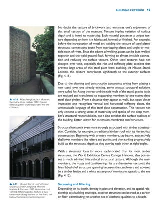 No doubt the texture of brickwork also enhances one’s enjoyment of
this small section of the museum. Texture implies variation of surface
depth and is linked to materiality. Each material possesses a unique tex-
ture depending on how it is fabricated, formed or finished. For example,
before the introduction of metal arc welding the texture of steel-plated
structural connections arose from overlapping plates and single or mul-
tiple rows of rivets. Since the advent of welding, plates can be butt-welded
together and the weld ground flush, forming an almost invisible connec-
tion and reducing the surface texture. Other steel textures have not
changed over time, especially the ribs and stiffening plate sections that
prevent large areas of thin steel plate from buckling. At Mound Stand,
London, this texture contributes significantly to the exterior surfaces
(Fig. 4.11).
Due to the planning and construction constraints arising from placing a
new stand over one already existing, some unusual structural solutions
were called for. Along the rear and the side-walls of the stand, gravity loads
are resisted and transferred to supporting members by one-storey-deep
steel plate-girders. From a distance they appear as walls, but upon closer
inspection one recognizes vertical and horizontal stiffening plates, the
unmistakable language of thin steel-plate construction. This texture not
only conveys a strong sense of materiality and speaks of the deep mem-
ber’s structural responsibilities, but it also enriches the surface qualities of
the building, better known for its tension-membrane roof structure.
Structural texture is even more strongly associated with timber construc-
tion. Consider, for example, a traditional timber roof with its hierarchical
construction. Beginning with primary members, say beams, successively
shallower members like rafters and purlins and then sarking progressively
build up the structural depth as they overlay each other at right-angles.
With a structural form far more sophisticated than for most timber
structures, the World Exhibition Centre Canopy, Hanover, also posses-
ses a much admired hierarchical structural texture. Although the main
members, the masts and cantilevering ribs are themselves textured, the
fine ribbed-shell structure spanning between the cantilevers and covered
by a timber lattice and a white water-proof membrane appeals to the eye
(Fig. 4.12).
Screening and filtering
Depending on its depth, density in plan and elevation, and its spatial rela-
tionship to a building envelope, exterior structure can be read as a screen
or filter, contributing yet another set of aesthetic qualities to a façade.
BUILDING EXTERIOR 59
▲ 4.10 Mönchengladbach Museum,
Germany, Hans Hollein, 1982. Curved
exterior gallery walls respond to the site
contours.
▲ 4.11 Mound Stand, Lord’s Cricket
Ground, London, England, Michael
Hopkins  Partners, 1987. Horizontal and
vertical stiffening plates texture a steel
beam-wall along the rear of the stand just
below the tension-membrane roof.
 