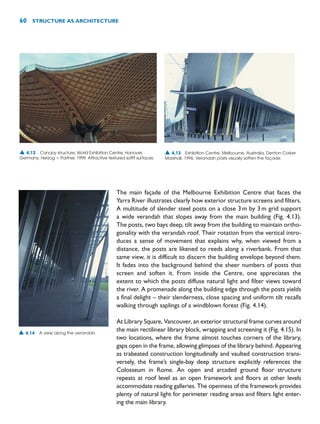 The main façade of the Melbourne Exhibition Centre that faces the
Yarra River illustrates clearly how exterior structure screens and filters.
A multitude of slender steel posts on a close 3m by 3m grid support
a wide verandah that slopes away from the main building (Fig. 4.13).
The posts, two bays deep, tilt away from the building to maintain ortho-
gonality with the verandah roof. Their rotation from the vertical intro-
duces a sense of movement that explains why, when viewed from a
distance, the posts are likened to reeds along a riverbank. From that
same view, it is difficult to discern the building envelope beyond them.
It fades into the background behind the sheer numbers of posts that
screen and soften it. From inside the Centre, one appreciates the
extent to which the posts diffuse natural light and filter views toward
the river. A promenade along the building edge through the posts yields
a final delight – their slenderness, close spacing and uniform tilt recalls
walking through saplings of a windblown forest (Fig. 4.14).
At Library Square, Vancouver, an exterior structural frame curves around
the main rectilinear library block, wrapping and screening it (Fig. 4.15). In
two locations, where the frame almost touches corners of the library,
gaps open in the frame, allowing glimpses of the library behind. Appearing
as trabeated construction longitudinally and vaulted construction trans-
versely, the frame’s single-bay deep structure explicitly references the
Colosseum in Rome. An open and arcaded ground floor structure
repeats at roof level as an open framework and floors at other levels
accommodate reading galleries. The openness of the framework provides
plenty of natural light for perimeter reading areas and filters light enter-
ing the main library.
60 STRUCTURE AS ARCHITECTURE
▲ 4.12 Canopy structure, World Exhibition Centre, Hanover,
Germany, Herzog  Partner, 1999. Attractive textured soffit surfaces.
▲ 4.14 A view along the verandah.
▲ 4.13 Exhibition Centre, Melbourne, Australia, Denton Corker
Marshall, 1996. Verandah posts visually soften the façade.
 