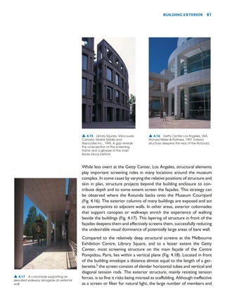 While less overt at the Getty Center, Los Angeles, structural elements
play important screening roles in many locations around the museum
complex. In some cases by varying the relative positions of structure and
skin in plan, structure projects beyond the building enclosure to con-
tribute depth and to some extent screen the façades. This strategy can
be observed where the Rotunda backs onto the Museum Courtyard
(Fig. 4.16). The exterior columns of many buildings are exposed and act
as counterpoints to adjacent walls. In other areas, exterior colonnades
that support canopies or walkways enrich the experience of walking
beside the buildings (Fig. 4.17). This layering of structure in front of the
façades deepens them and effectively screens them, successfully reducing
the undesirable visual dominance of potentially large areas of bare wall.
Compared to the relatively deep structural screens at the Melbourne
Exhibition Centre, Library Square, and to a lesser extent the Getty
Center, most screening structure on the main façade of the Centre
Pompidou, Paris, lies within a vertical plane (Fig. 4.18). Located in front
of the building envelope a distance almost equal to the length of a ger-
berette,5
the screen consists of slender horizontal tubes and vertical and
diagonal tension rods. The exterior structure, mainly resisting tension
forces, is so fine it risks being misread as scaffolding. Although ineffective
as a screen or filter for natural light, the large number of members and
BUILDING EXTERIOR 61
▲ 4.16 Getty Center, Los Angeles, USA,
Richard Meier  Partners, 1997. Exterior
structure deepens the rear of the Rotunda.
▲ 4.17 A colonnade supporting an
elevated walkway alongside an external
wall.
▲ 4.15 Library Square, Vancouver,
Canada, Moshe Safdie and
Associates Inc., 1995. A gap reveals
the cross-section of the screening
frame and a glimpse of the main
library block behind.
 