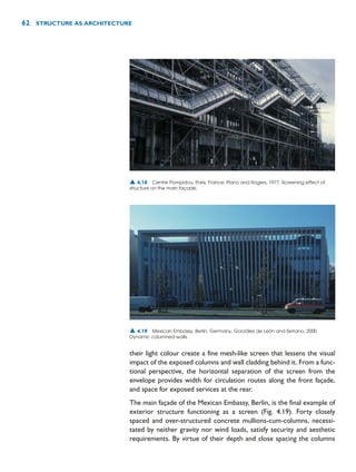 their light colour create a fine mesh-like screen that lessens the visual
impact of the exposed columns and wall cladding behind it. From a func-
tional perspective, the horizontal separation of the screen from the
envelope provides width for circulation routes along the front façade,
and space for exposed services at the rear.
The main façade of the Mexican Embassy, Berlin, is the final example of
exterior structure functioning as a screen (Fig. 4.19). Forty closely
spaced and over-structured concrete mullions-cum-columns, necessi-
tated by neither gravity nor wind loads, satisfy security and aesthetic
requirements. By virtue of their depth and close spacing the columns
62 STRUCTURE AS ARCHITECTURE
▲ 4.18 Centre Pompidou, Paris, France, Piano and Rogers, 1977. Screening effect of
structure on the main façade.
▲ 4.19 Mexican Embassy, Berlin, Germany, González de León and Serrano, 2000.
Dynamic columned-walls.
 