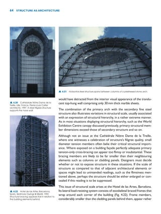 would have detracted from the interior visual appearance of the translu-
cent top-hung wall comprising only 30mm thick marble sheets.
The combination of the primary arch with the secondary fine steel
structure also illustrates variations in structural scale, usually associated
with an expression of structural hierarchy, in a rather extreme manner.
As in most situations displaying structural hierarchy, such as the World
Exhibition Centre canopy discussed previously, primary structural mem-
ber dimensions exceed those of secondary structure and so on.
Although not an issue at the Cathédrale Nôtre Dame de la Treille,
where one witnesses a celebration of structure’s filigree quality, small
diameter tension members often belie their critical structural import-
ance. Where exposed on a building façade perfectly adequate primary
tension-only cross-bracing can appear too flimsy or insubstantial. These
bracing members are likely to be far smaller than their neighbouring
elements such as columns or cladding panels. Designers must decide
whether or not to expose structure in these situations. If the scale of
structure as compared to that of adjacent architectural elements or
spaces might lead to unintended readings, such as the flimsiness men-
tioned above, perhaps the structure should be either enlarged or con-
cealed if this reading is to be suppressed.
This issue of structural scale arises at the Hotel de las Artes, Barcelona.
Its lateral load-resisting system consists of exoskeletal braced frames that
wrap around each corner of the building (Fig. 4.22). Frame members,
considerably smaller than the cladding panels behind them, appear rather
64 STRUCTURE AS ARCHITECTURE
▲ 4.21 Horizontal steel structure spans between columns of a prestressed stone arch.
▲ 4.22 Hotel de las Artes, Barcelona,
Spain, Skidmore Owings  Merrill, 1992.
Structural bracing appears frail in relation to
the building elements behind.
▲ 4.20 Cathédrale Nôtre Dame de la
Treille, Lille, France, Pierre-Louis Carlier
architecte, 1997. A steel filigree structure
supports the nave wall.
 