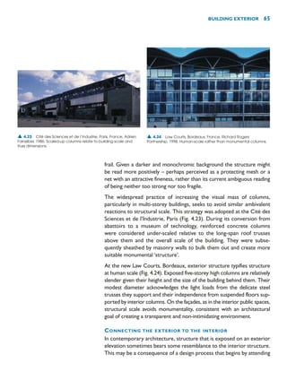 frail. Given a darker and monochromic background the structure might
be read more positively – perhaps perceived as a protecting mesh or a
net with an attractive fineness, rather than its current ambiguous reading
of being neither too strong nor too fragile.
The widespread practice of increasing the visual mass of columns,
particularly in multi-storey buildings, seeks to avoid similar ambivalent
reactions to structural scale. This strategy was adopted at the Cité des
Sciences et de l’Industrie, Paris (Fig. 4.23). During its conversion from
abattoirs to a museum of technology, reinforced concrete columns
were considered under-scaled relative to the long-span roof trusses
above them and the overall scale of the building. They were subse-
quently sheathed by masonry walls to bulk them out and create more
suitable monumental ‘structure’.
At the new Law Courts, Bordeaux, exterior structure typifies structure
at human scale (Fig. 4.24). Exposed five-storey high columns are relatively
slender given their height and the size of the building behind them. Their
modest diameter acknowledges the light loads from the delicate steel
trusses they support and their independence from suspended floors sup-
ported by interior columns. On the façades, as in the interior public spaces,
structural scale avoids monumentality, consistent with an architectural
goal of creating a transparent and non-intimidating environment.
CONNECTING THE EXTERIOR TO THE INTERIOR
In contemporary architecture, structure that is exposed on an exterior
elevation sometimes bears some resemblance to the interior structure.
This may be a consequence of a design process that begins by attending
BUILDING EXTERIOR 65
▲ 4.23 Cité des Sciences et de l’Industrie, Paris, France, Adrien
Fainsilber, 1986. Scaled-up columns relate to building scale and
truss dimensions.
▲ 4.24 Law Courts, Bordeaux, France, Richard Rogers
Partnership, 1998. Human-scale rather than monumental columns.
 