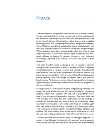 PREFACE
This book explores the potential of structure, that is beams, columns,
frames, struts and other structural members, to enrich architecture. At
the most basic level I hope to raise architects’ perception of structure
as an integral element of architecture rather than as just an applied
technology. I also wish to challenge architects to design structure them-
selves. That is, to attend to all aspects of its design, in collaboration with
structural engineers of course, in order to realize their design concepts.
Where structure contributes architecturally, other than in its primary
load-bearing role, it contributes another layer of aesthetic and func-
tional richness to designs. It increases interest in and enjoyment
of buildings, improves their usability, and raises the spirits of their
occupants.
This book therefore seeks to change a view of structure, common
among architectural students at least, as a purely technical component
of architecture, and at worst, a necessary evil. Examples throughout the
book illustrate structure as an indispensable architectural element that
is thoroughly integrated and involved in the making of architecture, and
playing significant roles that engage the senses, hearts and minds of
building users. As designers, we need to ask ourselves how structure
might assist us to add aesthetic and functional value to our design work,
thereby enriching it.
I write primarily for architectural students and practising architects, but
expect the book will be of more than passing interest to engineering
students and structural engineers who also wish to expand their aware-
ness of the architectural potential of structure. The book, illustrated
with examples from more than one hundred and seventy buildings, is
intended to function both as a source book for architectural design
inspiration and ideas, and as a book to assist designers to reflect upon
their own work. It provides a large resource of very diverse precedents
where structure enhances specific architectural ideas, concepts and
qualities. The index collates these issues and an alphabetical list of all
the case studies discussed provides initial references for further study.
The initial research from which this book has developed began as a lit-
erature review. However, limitations in this approach became apparent.
Books for architectural students about structures tend to concentrate
 