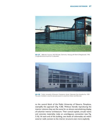 to the central block of the Public University of Navarra, Pamplona,
exemplify this approach (Fig. 4.28). Without literally reproducing the
interior columns they set the scene for an almost overwhelming display
of columnar interior architecture. Their conical capitals, circular stems
and concrete materiality make an unambiguous connection (see Fig.
5.16). At each end of the building, two levels of colonnades set within
exterior walls connect to the interior structure even more explicitly.
BUILDING EXTERIOR 67
▲ 4.27 Wilkhahn Factory, Bad Münder, Germany, Herzog with Bernd Steigerwald, 1993.
Longitudinal structural form is exposed.
▲ 4.28 Public University of Navarra, Pamplona, Spain, Sáenzde Oiza Arquitectos, 1993.
The pair of exterior columns are precursors to columnar interior architecture.
 