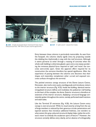 Entry between these columns is particularly memorable. As seen from
the footpath, the columns clearly signify entry by projecting outside
the cladding line rhythmically in step with the roof structure. Although
it seems perverse to enter through a massing of concrete when the
whole wall cladding is otherwise glazed, upon entry one enjoys ponder-
ing the immense physical force required to ‘split’ and ‘move’ the con-
crete semi-circles apart. Given the apparent effort required for its
construction the entrance therefore has special significance. After the
experience of passing between the columns one discovers that their
shapes and materiality complement other curved and exposed con-
crete surfaces throughout the terminal.
The pitched entrance canopy structure of the Dome Leisure Centre,
Doncaster, also marks entry quite unambiguously and introduces visitors
to the interior structure (Fig. 4.32). Inside the building, identical interior
triangulated structure defines and modulates the pedestrian mall leading
to the heart of the complex, the dome. Exterior structure is therefore an
extension of the interior structure, displaying a structural language con-
sistently spoken throughout the centre, namely, perforated steel I-sections
and steel tubes.
Like the Terminal 2F entrances (Fig. 4.30), the Leisure Centre entry
canopy is over-structured. While its visual severity arising from the use
of large members is reduced by their generous circular penetrations and
tapered sections that introduce additional liveliness, one wonders to
what extent this grey-coloured structural display helps realize the archi-
tect’s intent ‘to embody the exuberant spirit of leisure’.8
However, the
structure certainly defines entry clearly, and an absence of orthogonality
BUILDING EXTERIOR 69
▲ 4.30 Charles de Gaulle Airport: Terminal 2F, Paris, France,
Aéroports de Paris, 1999. Semi-circular columns signal entry.
▲ 4.31 A ‘split-column’ viewed from inside.
 