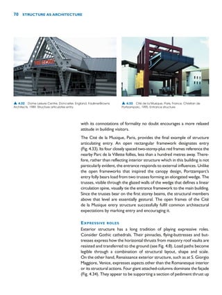 with its connotations of formality no doubt encourages a more relaxed
attitude in building visitors.
The Cité de la Musique, Paris, provides the final example of structure
articulating entry. An open rectangular framework designates entry
(Fig. 4.33). Its four closely spaced two-storey-plus red frames reference the
nearby Parc de la Villette follies, less than a hundred metres away. There-
fore, rather than reflecting interior structure which in this building is not
particularly evident, the entrance responds to external influences. Unlike
the open frameworks that inspired the canopy design, Portzamparc’s
entry folly bears load from two trusses forming an elongated wedge. The
trusses, visible through the glazed walls of the wedge that defines a linear
circulation spine, visually tie the entrance framework to the main building.
Since the trusses bear on the first storey beams, the structural members
above that level are essentially gestural. The open frames of the Cité
de la Musique entry structure successfully fulfil common architectural
expectations by marking entry and encouraging it.
EXPRESSIVE ROLES
Exterior structure has a long tradition of playing expressive roles.
Consider Gothic cathedrals. Their pinnacles, flying-buttresses and but-
tresses express how the horizontal thrusts from masonry roof vaults are
resisted and transferred to the ground (see Fig. 4.8). Load paths become
legible through a combination of structural layout, shape and scale.
On the other hand, Renaissance exterior structure, such as at S. Giorgio
Maggiore, Venice, expresses aspects other than the Romanesque interior
or its structural actions. Four giant attached-columns dominate the façade
(Fig. 4.34). They appear to be supporting a section of pediment thrust up
70 STRUCTURE AS ARCHITECTURE
▲ 4.33 Cité de la Musique, Paris, France, Christian de
Portzamparc, 1995. Entrance structure.
▲ 4.32 Dome Leisure Centre, Doncaster, England, FaulknerBrowns
Architects, 1989. Structure articulates entry.
 