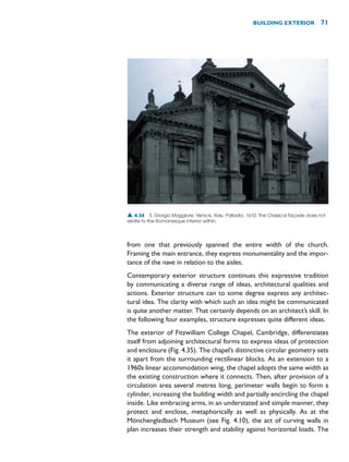 from one that previously spanned the entire width of the church.
Framing the main entrance, they express monumentality and the impor-
tance of the nave in relation to the aisles.
Contemporary exterior structure continues this expressive tradition
by communicating a diverse range of ideas, architectural qualities and
actions. Exterior structure can to some degree express any architec-
tural idea. The clarity with which such an idea might be communicated
is quite another matter. That certainly depends on an architect’s skill. In
the following four examples, structure expresses quite different ideas.
The exterior of Fitzwilliam College Chapel, Cambridge, differentiates
itself from adjoining architectural forms to express ideas of protection
and enclosure (Fig. 4.35). The chapel’s distinctive circular geometry sets
it apart from the surrounding rectilinear blocks. As an extension to a
1960s linear accommodation wing, the chapel adopts the same width as
the existing construction where it connects. Then, after provision of a
circulation area several metres long, perimeter walls begin to form a
cylinder, increasing the building width and partially encircling the chapel
inside. Like embracing arms, in an understated and simple manner, they
protect and enclose, metaphorically as well as physically. As at the
Mönchengladbach Museum (see Fig. 4.10), the act of curving walls in
plan increases their strength and stability against horizontal loads. The
BUILDING EXTERIOR 71
▲ 4.34 S. Giorgio Maggiore, Venice, Italy, Palladio, 1610. The Classical façade does not
relate to the Romanesque interior within.
 