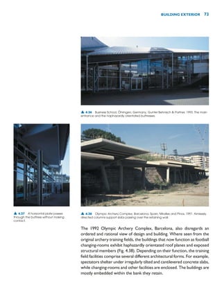 The 1992 Olympic Archery Complex, Barcelona, also disregards an
ordered and rational view of design and building. Where seen from the
original archery training fields, the buildings that now function as football
changing-rooms exhibit haphazardly orientated roof planes and exposed
structural members (Fig. 4.38). Depending on their function, the training
field facilities comprise several different architectural forms. For example,
spectators shelter under irregularly tilted and cantilevered concrete slabs,
while changing-rooms and other facilities are enclosed. The buildings are
mostly embedded within the bank they retain.
BUILDING EXTERIOR 73
▲ 4.36 Business School, Öhringen, Germany, Gunter Behnisch  Partner, 1993. The main
entrance and the haphazardly orientated buttresses.
▲ 4.37 A horizontal plate passes
through the buttress without making
contact.
▲ 4.38 Olympic Archery Complex, Barcelona, Spain, Miralles and Pinos, 1991. Aimlessly
directed columns support slabs passing over the retaining wall.
 