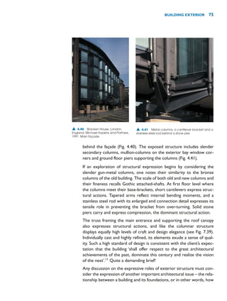 behind the façade (Fig. 4.40). The exposed structure includes slender
secondary columns, mullion-columns on the exterior bay window cor-
ners and ground floor piers supporting the columns (Fig. 4.41).
If an exploration of structural expression begins by considering the
slender gun-metal columns, one notes their similarity to the bronze
columns of the old building. The scale of both old and new columns and
their fineness recalls Gothic attached-shafts. At first floor level where
the columns meet their base-brackets, short cantilevers express struc-
tural actions. Tapered arms reflect internal bending moments, and a
stainless steel rod with its enlarged end connection detail expresses its
tensile role in preventing the bracket from over-turning. Solid stone
piers carry and express compression, the dominant structural action.
The truss framing the main entrance and supporting the roof canopy
also expresses structural actions, and like the columnar structure
displays equally high levels of craft and design elegance (see Fig. 7.39).
Individually cast and highly refined, its elements exude a sense of qual-
ity. Such a high standard of design is consistent with the client’s expec-
tation that the building ‘shall offer respect to the great architectural
achievements of the past, dominate this century and realize the vision
of the next’.11
Quite a demanding brief!
Any discussion on the expressive roles of exterior structure must con-
sider the expression of another important architectural issue – the rela-
tionship between a building and its foundations, or in other words, how
BUILDING EXTERIOR 75
▲ 4.40 Bracken House, London,
England, Michael Hopkins and Partners,
1991. Main façade.
▲ 4.41 Metal columns, a cantilever bracket and a
stainless steel rod behind a stone pier.
 