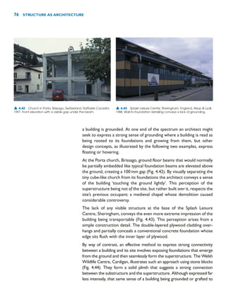 a building is grounded. At one end of the spectrum an architect might
seek to express a strong sense of grounding where a building is read as
being rooted to its foundations and growing from them, but other
design concepts, as illustrated by the following two examples, express
floating or hovering.
At the Porta church, Brissago, ground floor beams that would normally
be partially embedded like typical foundation beams are elevated above
the ground, creating a 100mm gap (Fig. 4.42). By visually separating the
tiny cube-like church from its foundations the architect conveys a sense
of the building ‘touching the ground lightly’. This perception of the
superstructure being not of the site, but rather built over it, respects the
site’s previous occupant; a medieval chapel whose demolition caused
considerable controversy.
The lack of any visible structure at the base of the Splash Leisure
Centre, Sheringham, conveys the even more extreme impression of the
building being transportable (Fig. 4.43). This perception arises from a
simple construction detail. The double-layered plywood cladding over-
hangs and partially conceals a conventional concrete foundation whose
edge sits flush with the inner layer of plywood.
By way of contrast, an effective method to express strong connectivity
between a building and its site involves exposing foundations that emerge
from the ground and then seamlessly form the superstructure. The Welsh
Wildlife Centre, Cardigan, illustrates such an approach using stone blocks
(Fig. 4.44). They form a solid plinth that suggests a strong connection
between the substructure and the superstructure. Although expressed far
less intensely, that same sense of a building being grounded or grafted to
76 STRUCTURE AS ARCHITECTURE
▲ 4.42 Church in Porta, Brissago, Switzerland, Raffaele Cavadini,
1997. Front elevation with a visible gap under the beam.
▲ 4.43 Splash Leisure Centre, Sheringham, England, Alsop  Lyall,
1988. Wall-to-foundation detailing conveys a lack of grounding.
 
