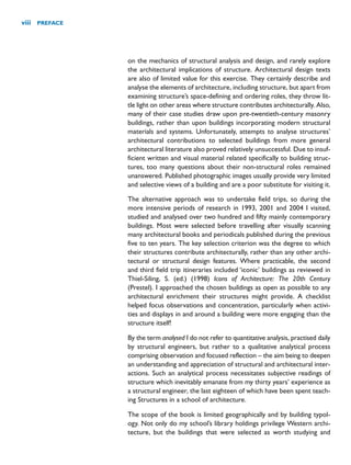 on the mechanics of structural analysis and design, and rarely explore
the architectural implications of structure. Architectural design texts
are also of limited value for this exercise. They certainly describe and
analyse the elements of architecture, including structure, but apart from
examining structure’s space-defining and ordering roles, they throw lit-
tle light on other areas where structure contributes architecturally. Also,
many of their case studies draw upon pre-twentieth-century masonry
buildings, rather than upon buildings incorporating modern structural
materials and systems. Unfortunately, attempts to analyse structures’
architectural contributions to selected buildings from more general
architectural literature also proved relatively unsuccessful. Due to insuf-
ficient written and visual material related specifically to building struc-
tures, too many questions about their non-structural roles remained
unanswered. Published photographic images usually provide very limited
and selective views of a building and are a poor substitute for visiting it.
The alternative approach was to undertake field trips, so during the
more intensive periods of research in 1993, 2001 and 2004 I visited,
studied and analysed over two hundred and fifty mainly contemporary
buildings. Most were selected before travelling after visually scanning
many architectural books and periodicals published during the previous
five to ten years. The key selection criterion was the degree to which
their structures contribute architecturally, rather than any other archi-
tectural or structural design features. Where practicable, the second
and third field trip itineraries included ‘iconic’ buildings as reviewed in
Thiel-Siling, S. (ed.) (1998) Icons of Architecture: The 20th Century
(Prestel). I approached the chosen buildings as open as possible to any
architectural enrichment their structures might provide. A checklist
helped focus observations and concentration, particularly when activi-
ties and displays in and around a building were more engaging than the
structure itself!
By the term analysed I do not refer to quantitative analysis, practised daily
by structural engineers, but rather to a qualitative analytical process
comprising observation and focused reflection – the aim being to deepen
an understanding and appreciation of structural and architectural inter-
actions. Such an analytical process necessitates subjective readings of
structure which inevitably emanate from my thirty years’ experience as
a structural engineer, the last eighteen of which have been spent teach-
ing Structures in a school of architecture.
The scope of the book is limited geographically and by building typol-
ogy. Not only do my school’s library holdings privilege Western archi-
tecture, but the buildings that were selected as worth studying and
viii PREFACE
 