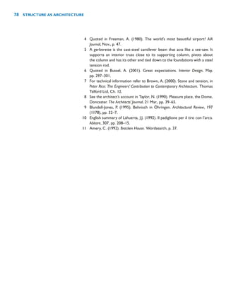 4 Quoted in Freeman, A. (1980). The world’s most beautiful airport? AIA
Journal, Nov., p. 47.
5 A gerberette is the cast-steel cantilever beam that acts like a see-saw. It
supports an interior truss close to its supporting column, pivots about
the column and has its other end tied down to the foundations with a steel
tension rod.
6 Quoted in Bussel, A. (2001). Great expectations. Interior Design, May,
pp. 297–301.
7 For technical information refer to Brown, A. (2000). Stone and tension, in
Peter Rice: The Engineers’ Contribution to Contemporary Architecture. Thomas
Telford Ltd, Ch. 12.
8 See the architect’s account in Taylor, N. (1990). Pleasure place, the Dome,
Doncaster. The Architects’ Journal, 21 Mar., pp. 39–65.
9 Blundell-Jones, P. (1995). Behnisch in Öhringen. Architectural Review, 197
(1178), pp. 32–7.
10 English summary of Lahuerta, J.J. (1992). Il padiglione per il tiro con l’arco.
Abitare, 307, pp. 208–15.
11 Amery, C. (1992). Bracken House. Wordsearch, p. 37.
78 STRUCTURE AS ARCHITECTURE
 