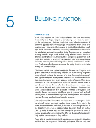 INTRODUCTION
In its exploration of the relationships between structure and building
functionality this chapter begins by considering how structure located
on the perimeter of a building maximizes spatial planning freedom. A
common approach for achieving large structure-free floor areas is to
locate primary structure either outside or just inside the building envel-
ope. Next, structure is observed subdividing interior space; first, where
the subdivided spaces accommodate similar functions and are perceived
as being part of a larger space, and secondly, where structure separates
different building functions, like circulation and gallery spaces, from each
other. This leads on to a section that examines how structure’s physical
presence, including its directional qualities, defines and enhances circula-
tion. Finally, examples illustrate structure disrupting function, both delib-
erately and unintentionally.
Numerous architectural texts acknowledge the need for thoughtful inte-
gration of structure with building function. At an essentially pragmatic
level, Schodek explains the concept of ‘critical functional dimensions.’1
This approach requires a designer to determine the minimum structure-
free plan dimensions for a given space or series of spaces. Once these
dimensions are decided upon,‘basic functional modules’ can be drawn in
plan. Spaces between the modules then determine where vertical struc-
ture can be located without intruding upon function. Minimum clear
spans across modules can then be readily identified and, together with
module shapes, can suggest suitable structural systems such as load-
bearing walls or moment-resisting frames in conjunction with one- or
two-way floor or roof horizontal spanning systems.
Different-sized modules are often required within one building. For exam-
ple, the office-sized structural module above ground floor level in the
Hôtel du Département, Marseilles, is doubled in size through the use of
the X-columns in order to accommodate basement level car parking
(see Fig. 3.47). Schodek also discusses briefly the spatial implications of
various structural systems, noting the different degrees of directionality
they impose upon the spaces they enclose.
Krier takes a broader architectural approach when discussing structure
and function. He emphasizes the spatial qualities of different structural
BUILDING FUNCTION
5
 