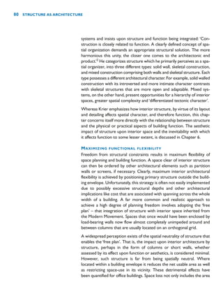 systems and insists upon structure and function being integrated: ‘Con-
struction is closely related to function. A clearly defined concept of spa-
tial organization demands an appropriate structural solution. The more
harmonious this unity, the closer one comes to the architectonic end
product.’2
He categorizes structure which he primarily perceives as a spa-
tial organizer, into three different types: solid wall, skeletal construction,
and mixed construction comprising both walls and skeletal structure. Each
type possesses a different architectural character. For example, solid walled
construction with its introverted and more intimate character contrasts
with skeletal structures that are more open and adaptable. Mixed sys-
tems, on the other hand, present opportunities for a hierarchy of interior
spaces, greater spatial complexity and ‘differentiated tectonic character’.
Whereas Krier emphasizes how interior structure, by virtue of its layout
and detailing affects spatial character, and therefore function, this chap-
ter concerns itself more directly with the relationship between structure
and the physical or practical aspects of building function. The aesthetic
impact of structure upon interior space and the inevitability with which
it affects function to some lesser extent, is discussed in Chapter 6.
MAXIMIZING FUNCTIONAL FLEXIBILITY
Freedom from structural constraints results in maximum flexibility of
space planning and building function. A space clear of interior structure
can then be ordered by other architectural elements such as partition
walls or screens, if necessary. Clearly, maximum interior architectural
flexibility is achieved by positioning primary structure outside the build-
ing envelope. Unfortunately, this strategy is often not easily implemented
due to possibly excessive structural depths and other architectural
implications like cost that are associated with spanning across the whole
width of a building. A far more common and realistic approach to
achieve a high degree of planning freedom involves adopting the ‘free
plan’ – that integration of structure with interior space inherited from
the Modern Movement. Spaces that once would have been enclosed by
load-bearing walls now flow almost completely unimpeded around and
between columns that are usually located on an orthogonal grid.
A widespread perception exists of the spatial neutrality of structure that
enables the ‘free plan’. That is, the impact upon interior architecture by
structure, perhaps in the form of columns or short walls, whether
assessed by its effect upon function or aesthetics, is considered minimal.
However, such structure is far from being spatially neutral. Where
located within a building envelope it reduces the net usable area as well
as restricting space-use in its vicinity. These detrimental effects have
been quantified for office buildings. Space loss not only includes the area
80 STRUCTURE AS ARCHITECTURE
 