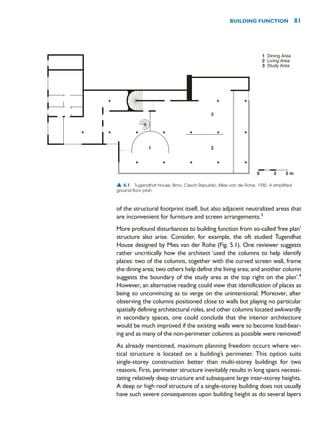 of the structural footprint itself, but also adjacent neutralized areas that
are inconvenient for furniture and screen arrangements.3
More profound disturbances to building function from so-called‘free plan’
structure also arise. Consider, for example, the oft studied Tugendhat
House designed by Mies van der Rohe (Fig. 5.1). One reviewer suggests
rather uncritically how the architect ‘used the columns to help identify
places: two of the columns, together with the curved screen wall, frame
the dining area; two others help define the living area; and another column
suggests the boundary of the study area at the top right on the plan’.4
However, an alternative reading could view that identification of places as
being so unconvincing as to verge on the unintentional. Moreover, after
observing the columns positioned close to walls but playing no particular
spatially defining architectural roles, and other columns located awkwardly
in secondary spaces, one could conclude that the interior architecture
would be much improved if the existing walls were to become load-bear-
ing and as many of the non-perimeter columns as possible were removed!
As already mentioned, maximum planning freedom occurs where ver-
tical structure is located on a building’s perimeter. This option suits
single-storey construction better than multi-storey buildings for two
reasons. First, perimeter structure inevitably results in long spans necessi-
tating relatively deep structure and subsequent large inter-storey heights.
A deep or high roof structure of a single-storey building does not usually
have such severe consequences upon building height as do several layers
BUILDING FUNCTION 81
1
2
3
Dining Area
Living Area
Study Area
1 2
3
0 3 5 m
▲ 5.1 Tugendhat House, Brno, Czech Republic, Mies van de Rohe, 1930. A simplified
ground floor plan.
 