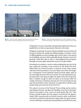 of deep floor structure. Secondly, roofs generally weigh far less than sus-
pended floors so they can span greater distances more easily.
Categories of perimeter structure include exoskeletal structures where all
structural members lie outside the building envelope, and others, where
to differing degrees structure impinges upon interior space. In the second
set of buildings, structure either potentially disrupts function around the
perimeter of the floor plan, or else it is well integrated with occupancy.
Examples of various types of perimeter structure are given below.
According to its architect, a need to reduce building bulk was one of the
main reasons for choosing a mast structure for the Oxford Ice Rink,
Oxford (Fig. 5.2). Primary structure, in the form of two masts, tension
rods and a central spine-beam, carry over 50 per cent of the roof weight.
As a consequence of the substantial overall structural depth, equal to
the mast height less that of the roof, and the 15m intervals between sup-
porting tension-rods along its length, the depth of the 72m long spine-
beam is shallow enough to allow the beam to be located under the
roofing. Continuous roof beams that span the rink transversely and rest
upon the spine-beam at their mid-spans, are supported on slender props
located along each eaves line of the main form.
The exterior structure of the Financial Times printing works, London,
also facilitates function and allows for flexibility in the future. Perimeter
columns line sections of the north and south façades (Fig. 5.3). Their
location outside the glass skin they support removes from the approxi-
mately 100m long press-hall any internal structure which could other-
wise disturb movement of personnel or paper within the space. Interior
structure defining an internal spine-zone parallel to and behind the press
82 STRUCTURE AS ARCHITECTURE
▲ 5.2 Oxford Ice Rink, England, Nicholas Grimshaw  Partners,
1985. Exterior masts and projecting horizontal spine beam.
▲ 5.3 Financial Times printing works, London, England, Nicholas
Grimshaw  Partners, 1988. Exterior columns along the main façade.
 