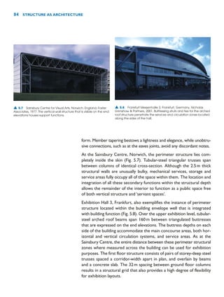 form. Member tapering bestows a lightness and elegance, while unobtru-
sive connections, such as at the eaves joints, avoid any discordant notes.
At the Sainsbury Centre, Norwich, the perimeter structure lies com-
pletely inside the skin (Fig. 5.7). Tubular-steel triangular trusses span
between columns of identical cross-section. Although the 2.5m thick
structural walls are unusually bulky, mechanical services, storage and
service areas fully occupy all of the space within them. The location and
integration of all these secondary functions within the structural depth
allows the remainder of the interior to function as a public space free
of both vertical structure and ‘servant spaces’.
Exhibition Hall 3, Frankfurt, also exemplifies the instance of perimeter
structure located within the building envelope well that is integrated
with building function (Fig. 5.8). Over the upper exhibition level, tubular-
steel arched roof beams span 160m between triangulated buttresses
that are expressed on the end elevations. The buttress depths on each
side of the building accommodate the main concourse areas, both hor-
izontal and vertical circulation systems, and service areas. As at the
Sainsbury Centre, the entire distance between these perimeter structural
zones where measured across the building can be used for exhibition
purposes. The first floor structure consists of pairs of storey-deep steel
trusses spaced a corridor-width apart in plan, and overlain by beams
and a concrete slab. The 32m spacing between ground floor columns
results in a structural grid that also provides a high degree of flexibility
for exhibition layouts.
84 STRUCTURE AS ARCHITECTURE
▲ 5.7 Sainsbury Centre for Visual Arts, Norwich, England, Foster
Associates, 1977. The vertical wall structure that is visible on the end
elevations houses support functions.
▲ 5.8 Frankfurt Messenhalle 3, Frankfurt, Germany, Nicholas
Grimshaw  Partners, 2001. Buttressing struts and ties for the arched
roof structure penetrate the services and circulation zones located
along the sides of the hall.
 