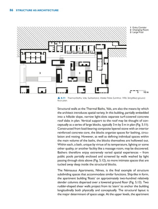 Structural walls at the Thermal Baths, Vals, are also the means by which
the architect introduces spatial variety. In this building, partially embedded
into a hillside slope, narrow light-slots separate turf-covered concrete
roof slabs in plan. Vertical support to the roof may be thought of con-
ceptually as a series of large blocks, typically 3m by 5m in plan (Fig. 5.11).
Constructed from load-bearing composite layered stone with an interior
reinforced concrete core, the blocks organize spaces for bathing, circu-
lation and resting. However, as well as defining individual spaces within
the main volume of the baths, the blocks themselves are hollowed out.
Within each, a bath, unique by virtue of its temperature, lighting or some
other quality, or another facility like a massage room, may be discovered.
Bathers therefore enjoy extremely varied spatial experiences – from
public pools partially enclosed and screened by walls washed by light
passing through slots above (Fig. 5.12), to more intimate spaces that are
tucked away deep inside the structural blocks.
The Némausus Apartments, Nîmes, is the final example of structure
subdividing spaces that accommodate similar functions. Ship-like in form,
the apartment building ‘floats’ on approximately two-hundred relatively
slender columns dispersed over a lowered ground floor (Fig. 5.13). Two
rudder-shaped shear walls project from its ‘stern’ to anchor the building
longitudinally both physically and conceptually. The structural layout is
the major determinant of space usage. At the upper levels, the apartment
86 STRUCTURE AS ARCHITECTURE
0 5 10 m
1
2
3
Entry Corridor
Changing Room
Large Pool
3
3
2
1
▲ 5.11 Thermal Baths, Vals, Switzerland, Atelier Peter Zumthor, 1996. Simplified ground
floor plan.
 