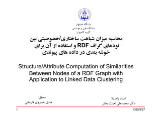 ‫ﺩﺍﻧﺸﮕﺎﻩ ﺍﺻﻔﻬﺎﻥ‬
                           ‫ﺩﺍﻧﺸﮑﺪﻩ ﻓﻨﻲ ﻭ ﻣﻬﻨﺪﺳﻲ‬
                              ‫ﮔﺮﻭﻩ ﮐﺎﻣﭙﻴﻮﺗﺮ‬

         ‫ﻣﺤﺎﺳﺒﻪ ﻣﻴﺰﺍﻥ ﺷﺒﺎﻫﺖ ﺳﺎﺧﺘﺎﺭﯼ/ﺧﺼﻮﺻﻴﺘﻲ ﺑﻴﻦ‬
          ‫ﻧﻮﺩﻫﺎﯼ ﮔﺮﺍﻑ ‪ RDF‬ﻭ ﺍﺳﺘﻔﺎﺩﻩ ﺍﺯ ﺁﻥ ﺑﺮﺍﯼ‬
              ‫ﺧﻮﺷﻪ ﺑﻨﺪﯼ ﺩﺭ ﺩﺍﺩﻩ ﻫﺎﯼ ﭘﻴﻮﻧﺪﯼ‬

    ‫‪Structure/Attribute Computation of Similarities‬‬
        ‫‪Between Nodes of a RDF Graph with‬‬
        ‫‪Application to Linked Data Clustering‬‬

               ‫ﻣﺤﻘﻖ:‬                                   ‫ﺍﺳﺘﺎﺩ ﺭﺍﻫﻨﻤﺎ:‬
      ‫ﻫﺎﺩﻱ ﺧﺴﺮﻭﻱ ﻓﺎﺭﺳﺎﻧﯽ‬                          ‫ﺩﮐﺘﺮ ﻣﺤﻤﺪﻋﻠﯽ ﻧﻌﻤﺖ ﺑﺨﺶ‬
‫1‬                                                                    ‫72/9/0931‬
 