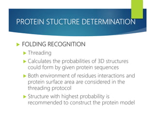PROTEIN STUCTURE DETERMINATION
 FOLDING RECOGNITION
 Threading
 Calculates the probabilities of 3D structures
could form by given protein sequences
 Both environment of residues interactions and
protein surface area are considered in the
threading protocol
 Structure with highest probability is
recommended to construct the protein model
 
