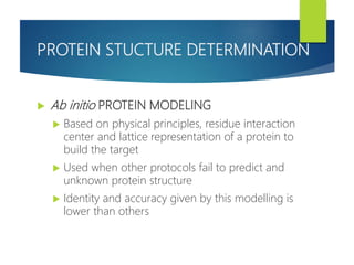 PROTEIN STUCTURE DETERMINATION
 Ab initio PROTEIN MODELING
 Based on physical principles, residue interaction
center and lattice representation of a protein to
build the target
 Used when other protocols fail to predict and
unknown protein structure
 Identity and accuracy given by this modelling is
lower than others
 