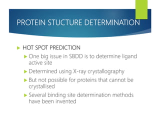 PROTEIN STUCTURE DETERMINATION
 HOT SPOT PREDICTION
 One big issue in SBDD is to determine ligand
active site
 Determined using X-ray crystallography
 But not possible for proteins that cannot be
crystallised
 Several binding site determination methods
have been invented
 