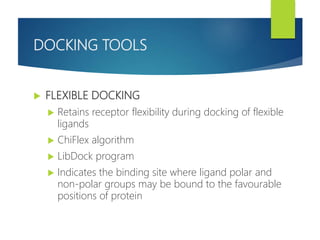 DOCKING TOOLS
 FLEXIBLE DOCKING
 Retains receptor flexibility during docking of flexible
ligands
 ChiFlex algorithm
 LibDock program
 Indicates the binding site where ligand polar and
non-polar groups may be bound to the favourable
positions of protein
 