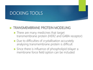 DOCKING TOOLS
 TRANSMEMBRANE PROTEIN MODELING
 There are many medicines that target
transmembrane protein (HER2 and GABA receptor)
 Due to difficulties of crystallisation accurately
analysing transmembrane protein is difficult
 Since there is influence of phospholipid bilayer a
membrane force field option can be included
 