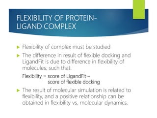 FLEXIBILITY OF PROTEIN-
LIGAND COMPLEX
 Flexibility of complex must be studied
 The difference in result of flexible docking and
LigandFit is due to difference in flexibility of
molecules, such that:
Flexibility = score of LigandFit –
score of flexible docking
 The result of molecular simulation is related to
flexibility, and a positive relationship can be
obtained in flexibility vs. molecular dynamics.
 