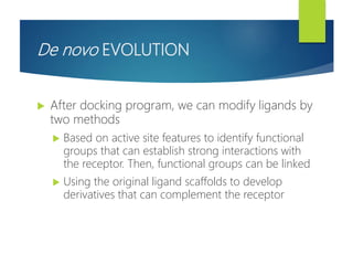 De novo EVOLUTION
 After docking program, we can modify ligands by
two methods
 Based on active site features to identify functional
groups that can establish strong interactions with
the receptor. Then, functional groups can be linked
 Using the original ligand scaffolds to develop
derivatives that can complement the receptor
 
