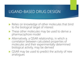 LIGAND-BASED DRUG DESIGN
 Relies on knowledge of other molecules that bind
to the biological target of interest
 These other molecules may be used to derive a
pharmacophore model
 Alternatively, a QSAR relationship, in which a
correlation between calculated properties of
molecules and their experimentally determined
biological activity, may be derived
 QSAR may be used to predict the activity of new
analogues
 