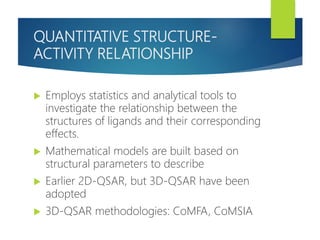 QUANTITATIVE STRUCTURE-
ACTIVITY RELATIONSHIP
 Employs statistics and analytical tools to
investigate the relationship between the
structures of ligands and their corresponding
effects.
 Mathematical models are built based on
structural parameters to describe
 Earlier 2D-QSAR, but 3D-QSAR have been
adopted
 3D-QSAR methodologies: CoMFA, CoMSIA
 