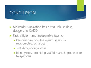 CONCLUSION
 Molecular simulation has a vital role in drug
design and CADD
 Fast, efficient and inexpensive tool to
 Discover new possible ligands against a
macromolecular target
 Test library design ideas
 Identify most promising scaffolds and R groups prior
to synthesis
 