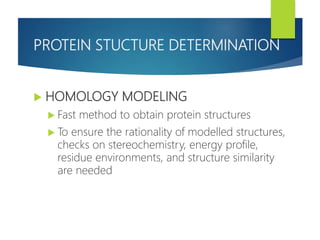 PROTEIN STUCTURE DETERMINATION
 HOMOLOGY MODELING
 Fast method to obtain protein structures
 To ensure the rationality of modelled structures,
checks on stereochemistry, energy profile,
residue environments, and structure similarity
are needed
 