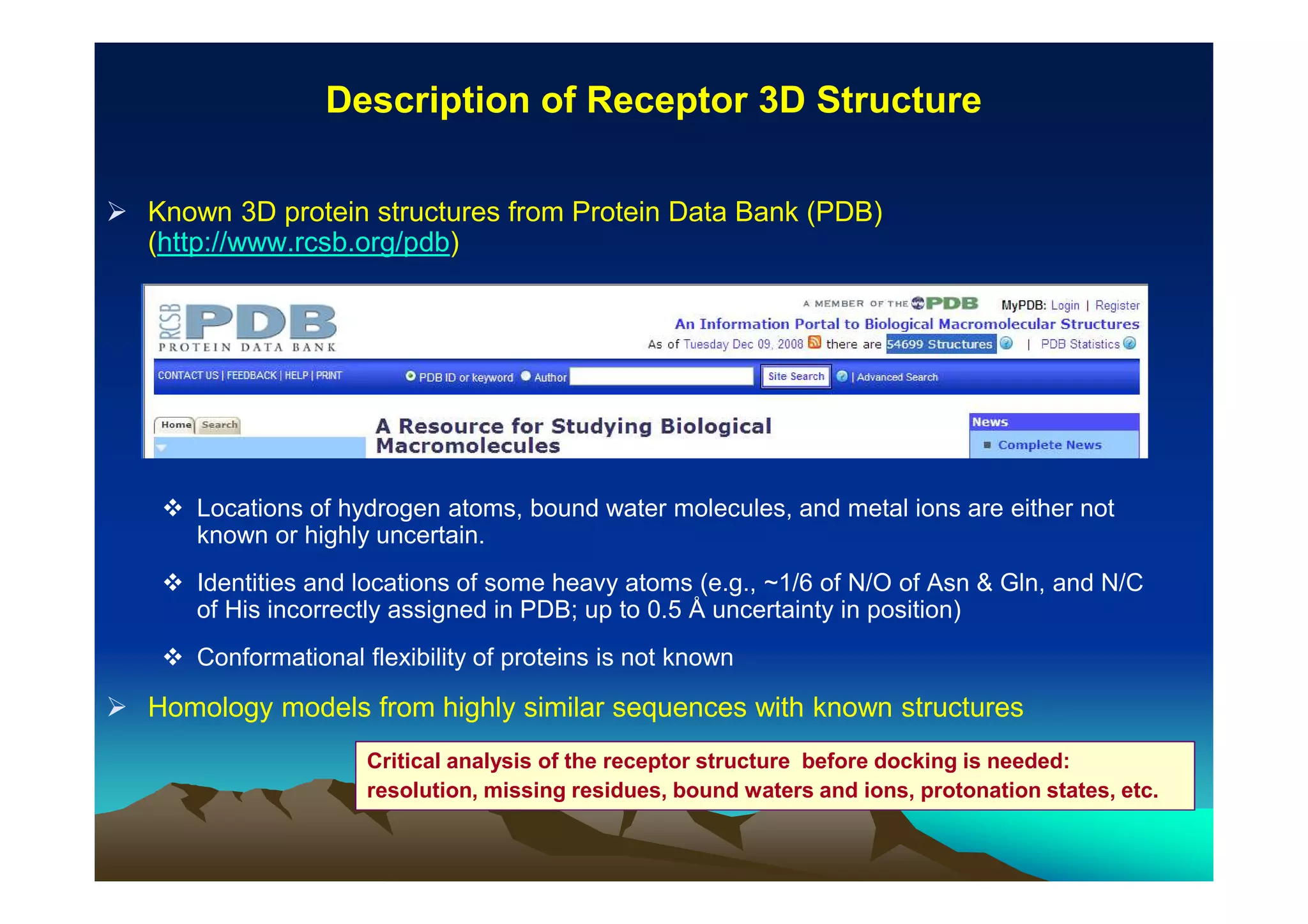 Description of Receptor 3D Structure
Known 3D protein structures from Protein Data Bank (PDB)
(http://www.rcsb.org/pdb)

Locations of hydrogen atoms, bound water molecules, and metal ions are either not
known or highly uncertain.
Identities and locations of some heavy atoms (e.g., ~1/6 of N/O of Asn & Gln, and N/C
of His incorrectly assigned in PDB; up to 0.5 Å uncertainty in position)
Conformational flexibility of proteins is not known

Homology models from highly similar sequences with known structures
Critical analysis of the receptor structure before docking is needed:
resolution, missing residues, bound waters and ions, protonation states, etc.

 