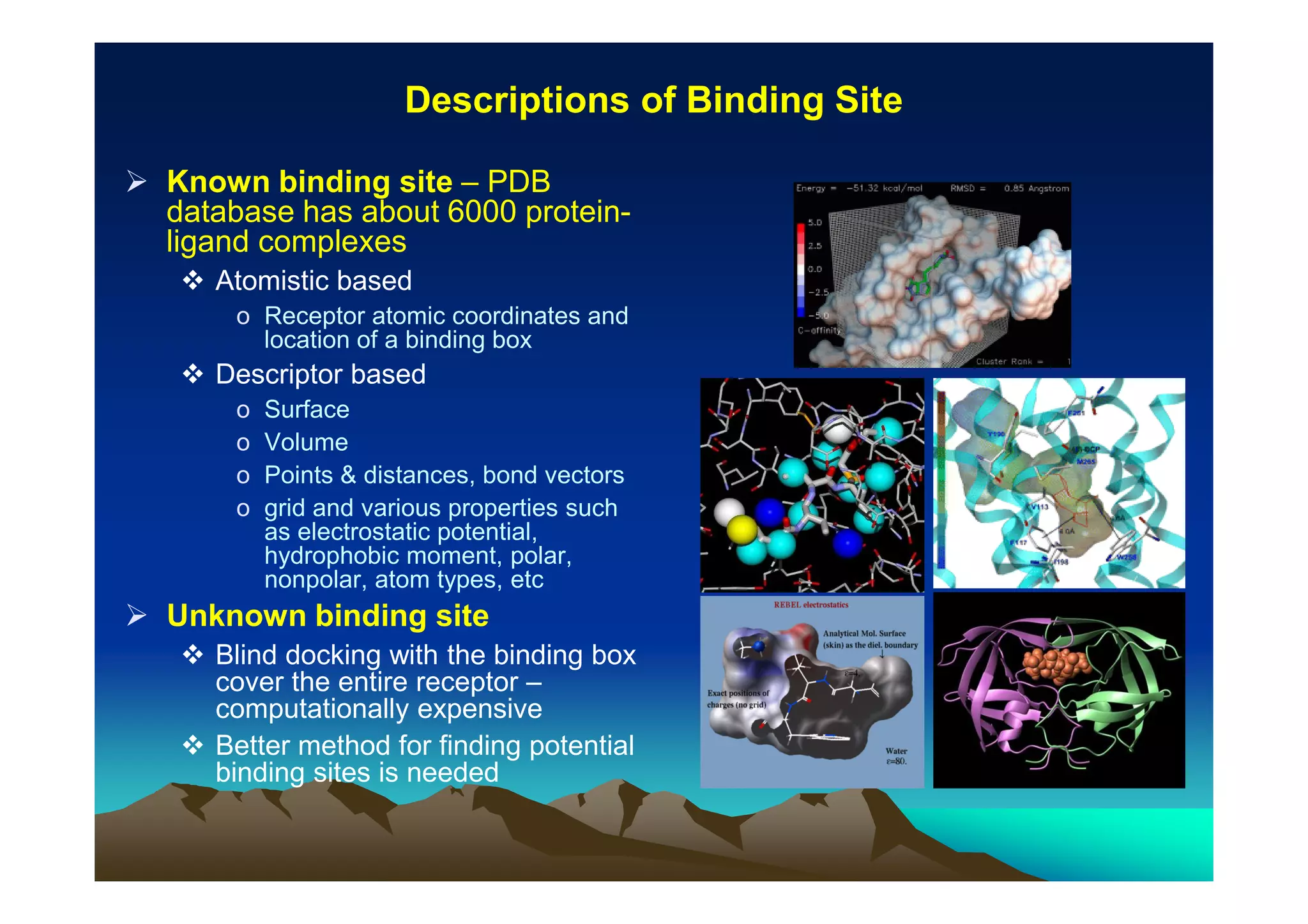 Descriptions of Binding Site
Known binding site – PDB
database has about 6000 proteinligand complexes
Atomistic based
o Receptor atomic coordinates and
location of a binding box

Descriptor based
o
o
o
o

Surface
Volume
Points & distances, bond vectors
grid and various properties such
as electrostatic potential,
hydrophobic moment, polar,
nonpolar, atom types, etc

Unknown binding site
Blind docking with the binding box
cover the entire receptor –
computationally expensive
Better method for finding potential
binding sites is needed

 