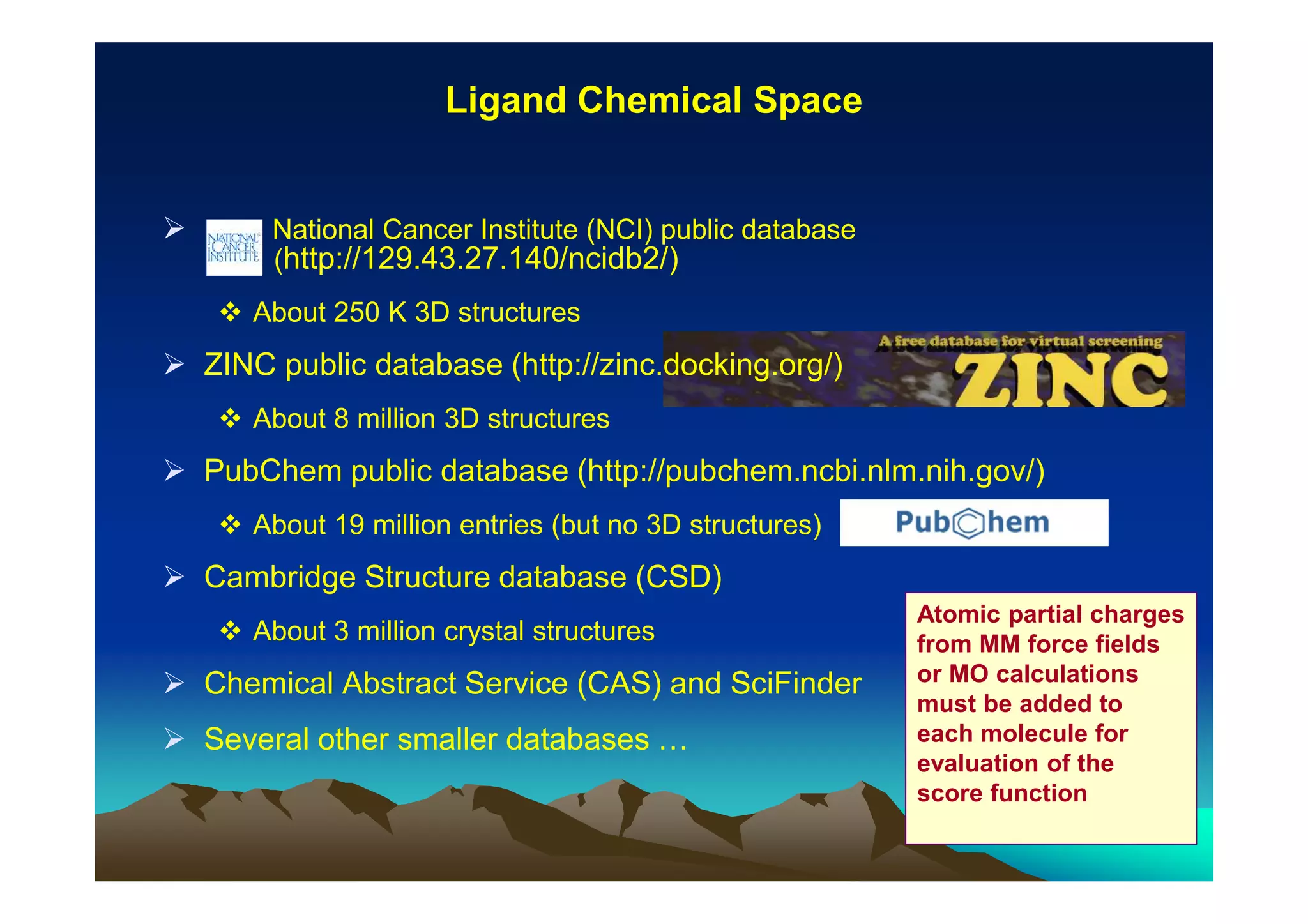 Ligand Chemical Space

National Cancer Institute (NCI) public database
(http://129.43.27.140/ncidb2/)
About 250 K 3D structures

ZINC public database (http://zinc.docking.org/)
About 8 million 3D structures

PubChem public database (http://pubchem.ncbi.nlm.nih.gov/)
About 19 million entries (but no 3D structures)

Cambridge Structure database (CSD)
About 3 million crystal structures

Chemical Abstract Service (CAS) and SciFinder
Several other smaller databases …

Atomic partial charges
from MM force fields
or MO calculations
must be added to
each molecule for
evaluation of the
score function

 