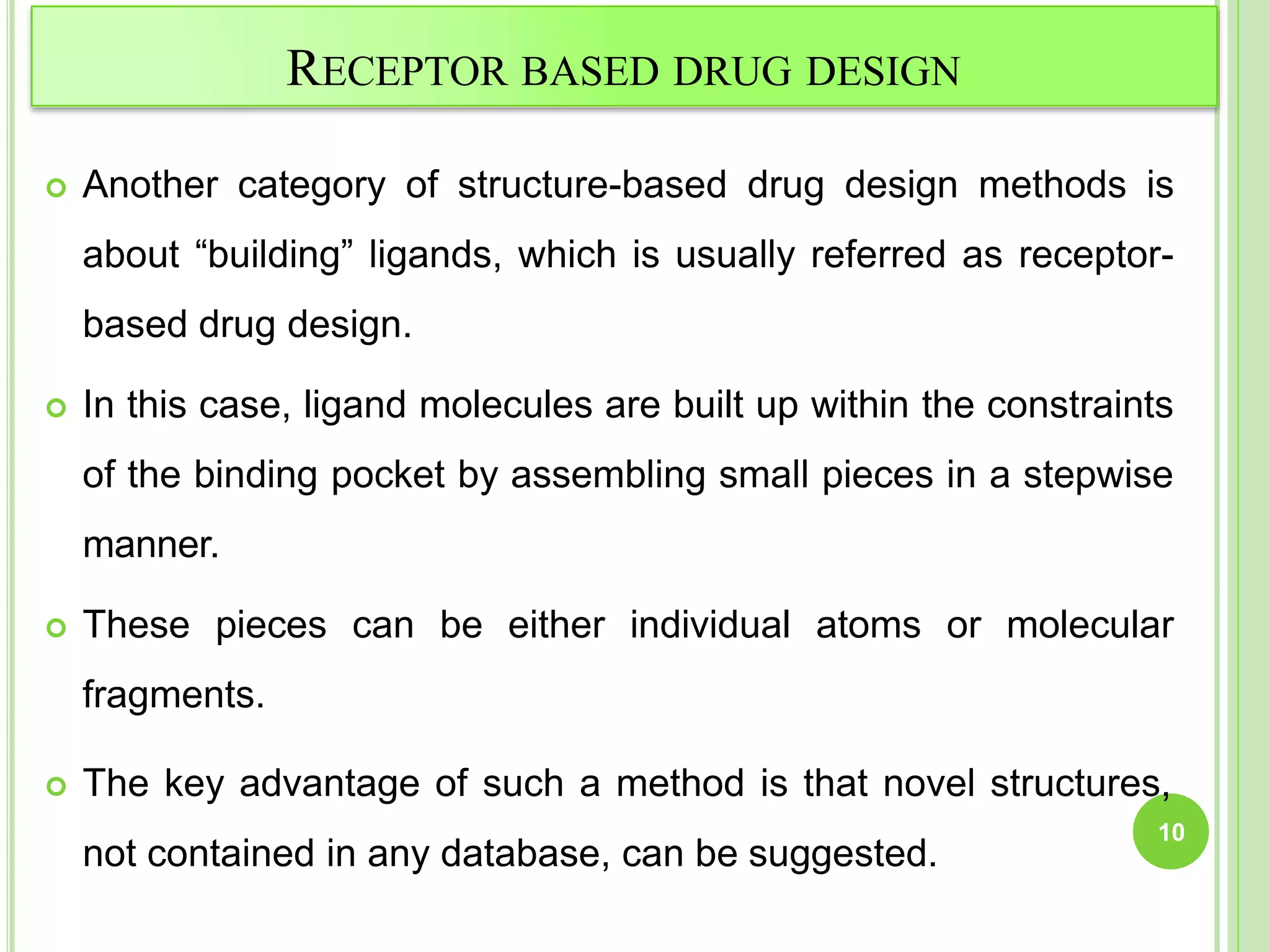 RECEPTOR BASED DRUG DESIGN
 Another category of structure-based drug design methods is
about “building” ligands, which is usually referred as receptor-
based drug design.
 In this case, ligand molecules are built up within the constraints
of the binding pocket by assembling small pieces in a stepwise
manner.
 These pieces can be either individual atoms or molecular
fragments.
 The key advantage of such a method is that novel structures,
not contained in any database, can be suggested.
10
 