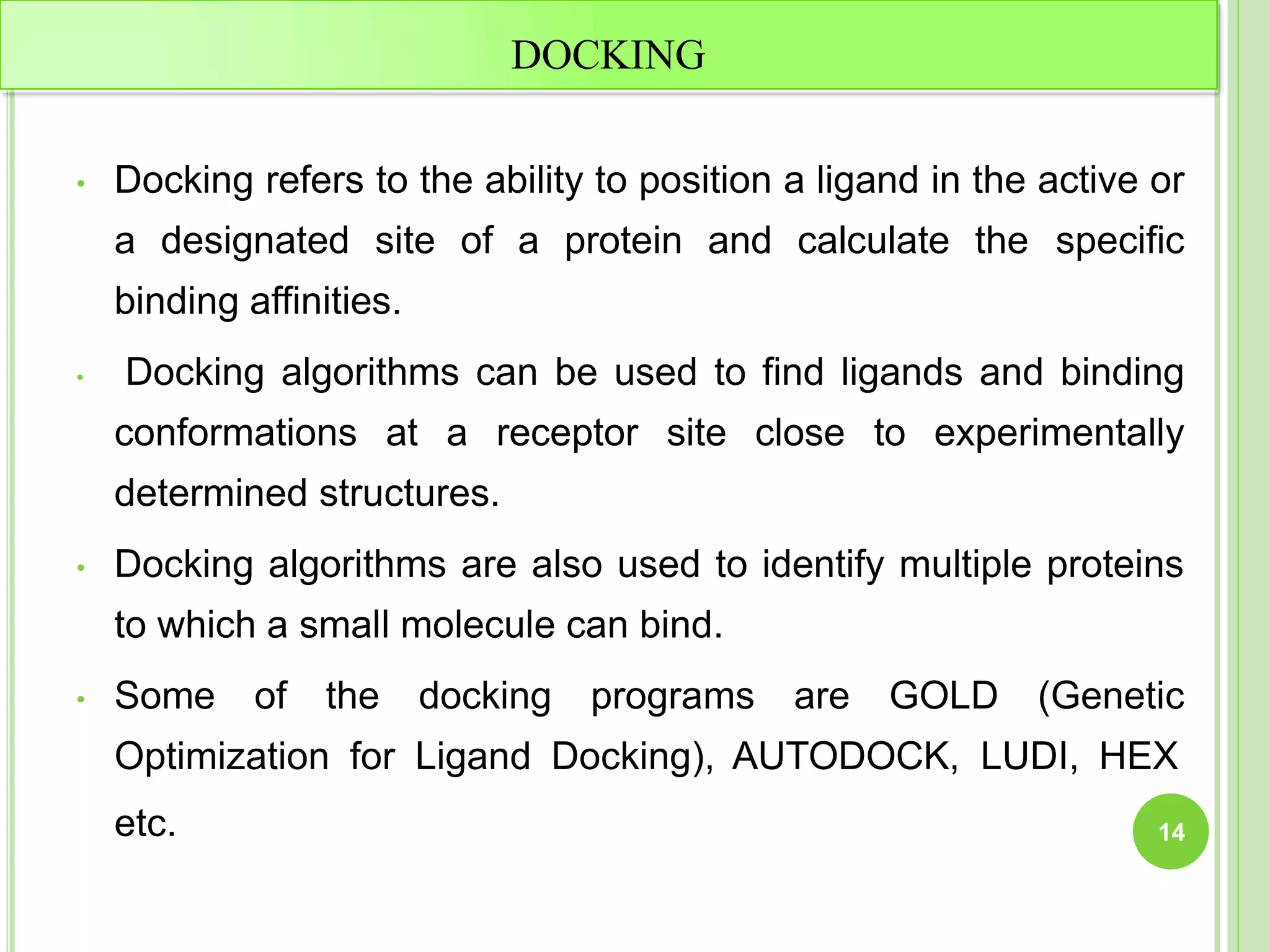 DOCKING
• Docking refers to the ability to position a ligand in the active or
a designated site of a protein and calculate the specific
binding affinities.
• Docking algorithms can be used to find ligands and binding
conformations at a receptor site close to experimentally
determined structures.
• Docking algorithms are also used to identify multiple proteins
to which a small molecule can bind.
• Some of the docking programs are GOLD (Genetic
Optimization for Ligand Docking), AUTODOCK, LUDI, HEX
etc. 14
 