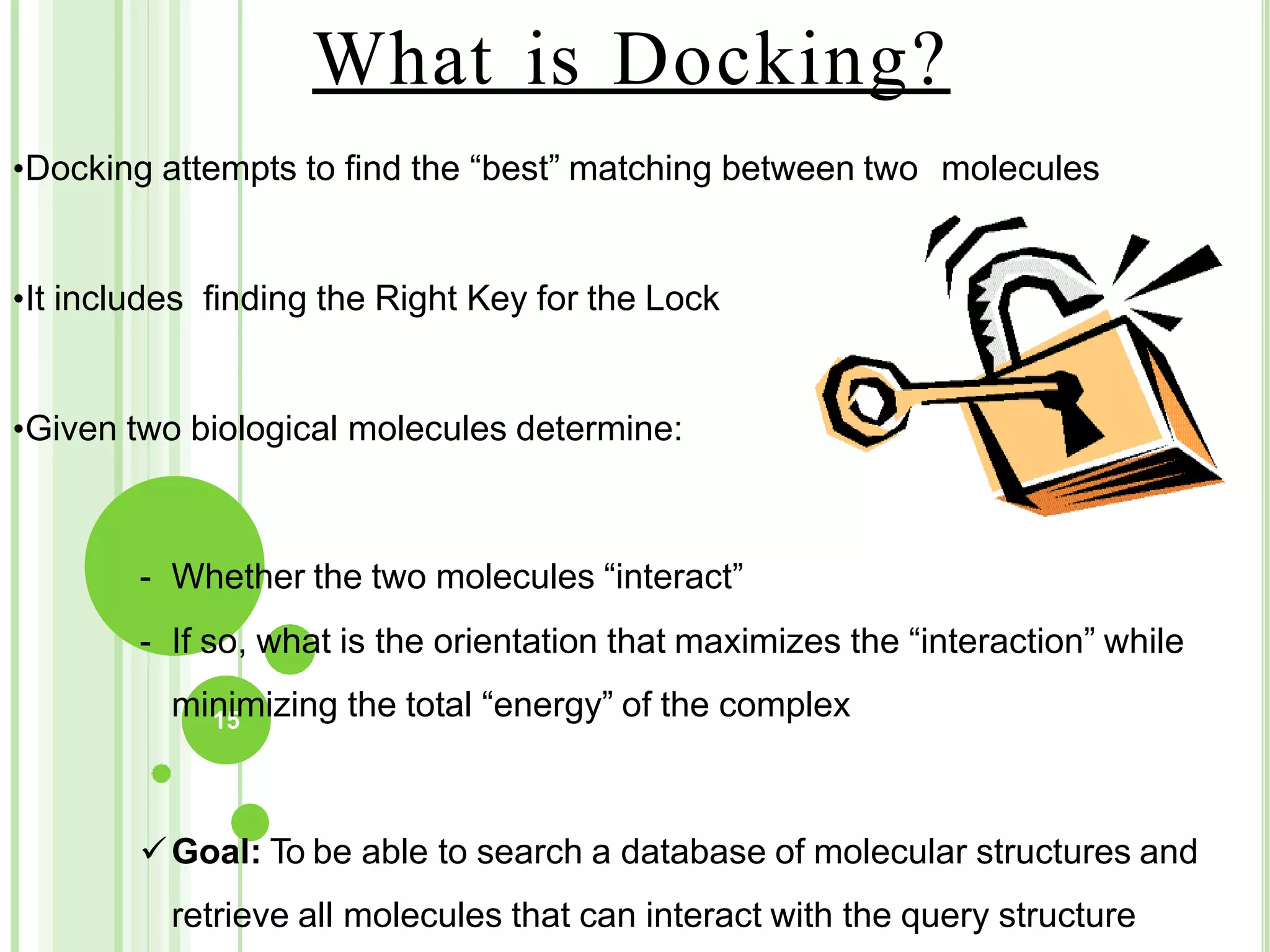 What is Docking?
•Docking attempts to find the “best” matching between two molecules
•It includes finding the Right Key for the Lock
•Given two biological molecules determine:
- Whether the two molecules “interact”
- If so, what is the orientation that maximizes the “interaction” while
min
15
imizing the total “energy” of the complex
Goal: To be able to search a database of molecular structures and
retrieve all molecules that can interact with the query structure
 