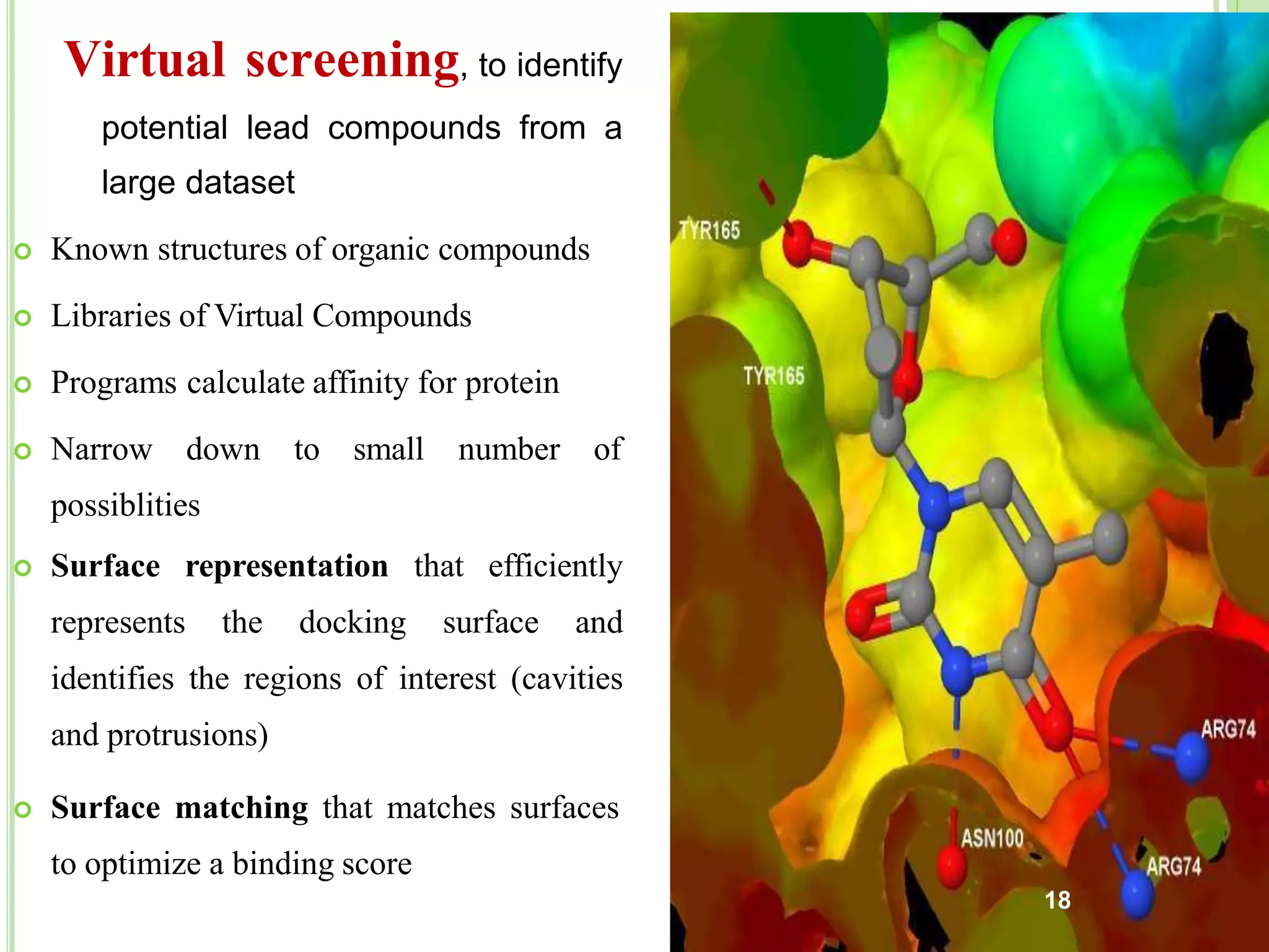 Virtual screening, to identify
potential lead compounds from a
large dataset
 Known structures of organic compounds
 Libraries of Virtual Compounds
 Programs calculate affinity for protein
 Narrow down to small number of
possiblities
 Surface representation that efficiently
represents the docking surface and
identifies the regions of interest (cavities
and protrusions)
 Surface matching that matches surfaces
to optimize a binding score
18
 